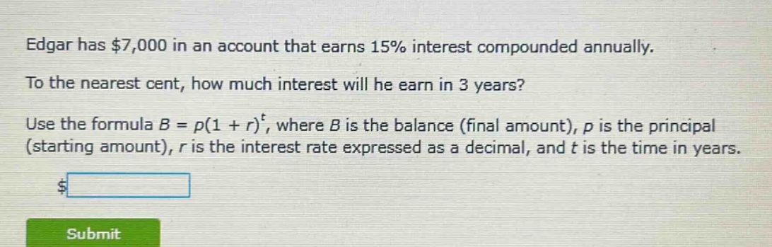 edgar has $7,000 in an account that earns 15% interest compounded annually. to the nearest cent, how much interest will he earn in 3 years? use the formula $b = p(1 + r)^t$, where $b$ is the balance (final amount), $p$ is the principal (starting amount), $r$ is the interest rate expressed as a decimal, and $t$ is the time in years.