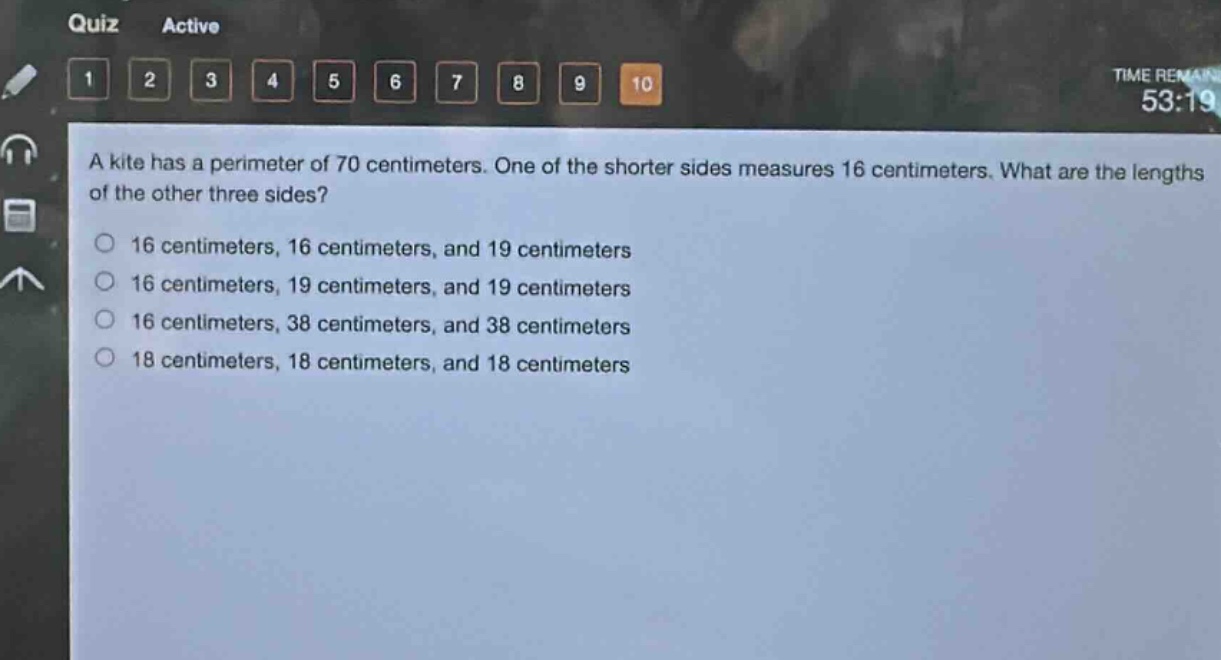 a kite has a perimeter of 70 centimeters. one of the shorter sides measures 16 centimeters. what are the lengths of the other three sides?\n16 centimeters, 16 centimeters, and 19 centimeters\n16 centimeters, 19 centimeters, and 19 centimeters\n16 centimeters, 38 centimeters, and 38 centimeters\n18 centimeters, 18 centimeters, and 18 centimeters