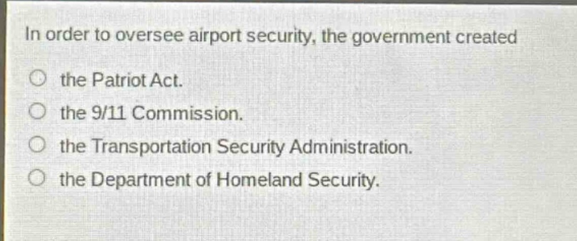 in order to oversee airport security, the government created\nthe patriot act.\nthe 9/11 commission.\nthe transportation security administration.\nthe department of homeland security.