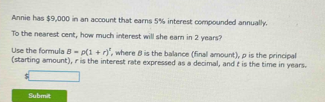 annie has $9,000 in an account that earns 5% interest compounded annually. to the nearest cent, how much interest will she earn in 2 years? use the formula $b = p(1 + r)^t$, where $b$ is the balance (final amount), $p$ is the principal (starting amount), $r$ is the interest rate expressed as a decimal, and $t$ is the time in years.