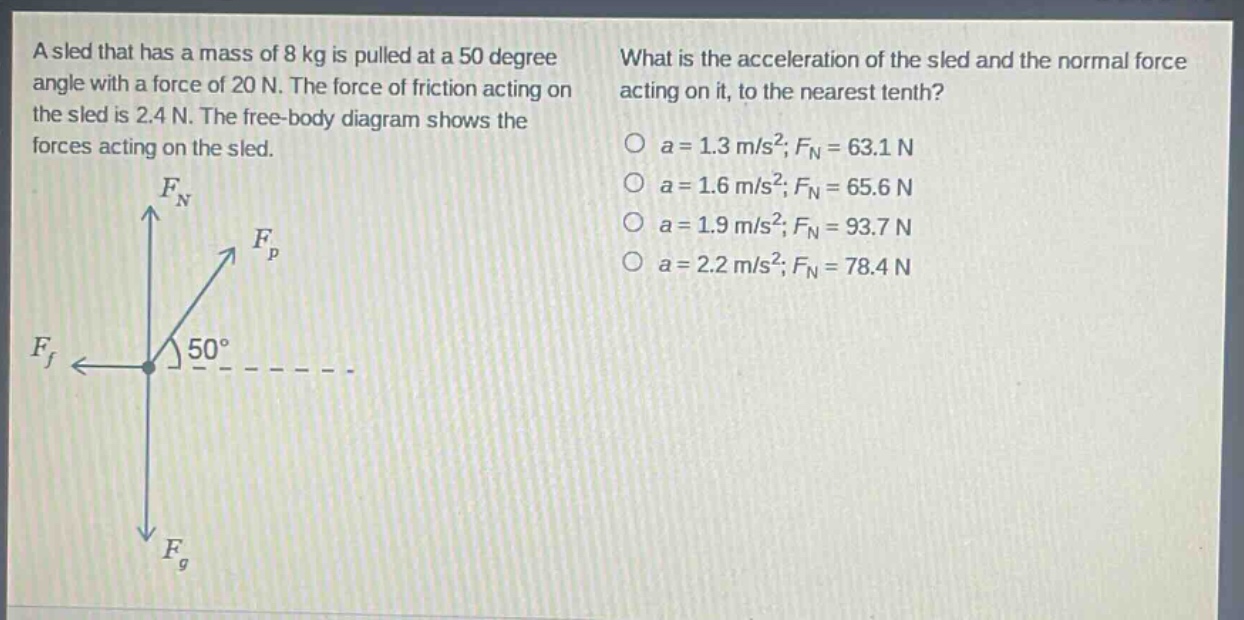 a sled that has a mass of 8 kg is pulled at a 50 degree angle with a force of 20 n. the force of friction acting on the sled is 2.4 n. the free - body diagram shows the forces acting on the sled. what is the acceleration of the sled and the normal force acting on it, to the nearest tenth? o a = 1.3 m/s²; f_n = 63.1 n o a = 1.6 m/s²; f_n = 65.6 n o a = 1.9 m/s²; f_n = 93.7 n o a = 2.2 m/s²; f_n = 78.4 n