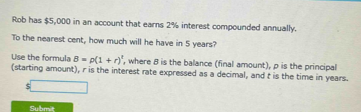 rob has $5,000 in an account that earns 2% interest compounded annually. to the nearest cent, how much will he have in 5 years? use the formula $b = p(1 + r)^t$, where $b$ is the balance (final amount), $p$ is the principal (starting amount), $r$ is the interest rate expressed as a decimal, and $t$ is the time in years.