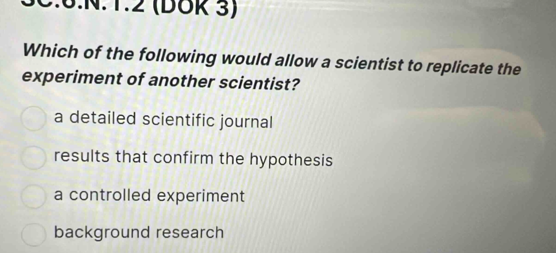 sc.6.n.1.2 (dok 3)\nwhich of the following would allow a scientist to replicate the experiment of another scientist?\n a detailed scientific journal\nresults that confirm the hypothesis\n a controlled experiment\nbackground research