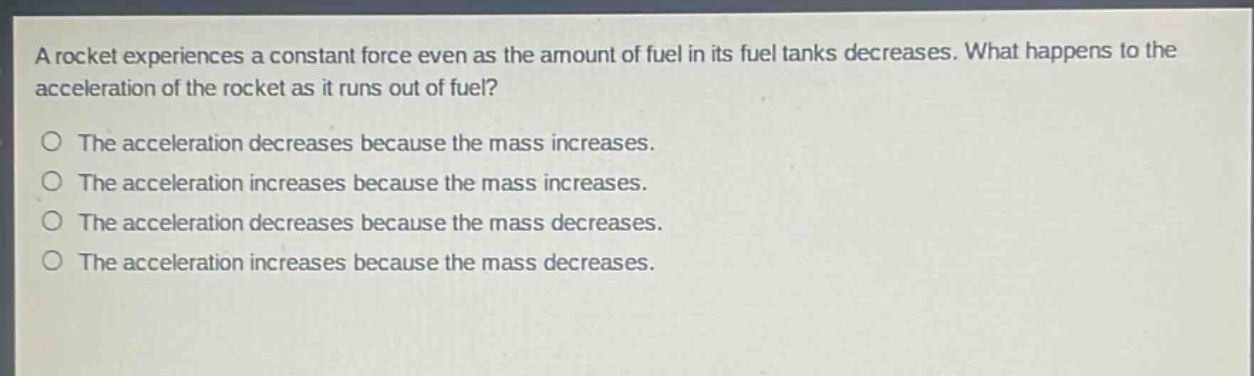 a rocket experiences a constant force even as the amount of fuel in its fuel tanks decreases. what happens to the acceleration of the rocket as it runs out of fuel?\no the acceleration decreases because the mass increases.\no the acceleration increases because the mass increases.\no the acceleration decreases because the mass decreases.\no the acceleration increases because the mass decreases.