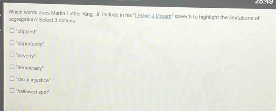 which words does martin luther king, jr. include in his \i have a dream\ speech to highlight the limitations of segregation? select 3 options.\n“crippled”\n“opportunity”\n“poverty”\n“democracy”\n“racial injustice”\n“hallowed spot”