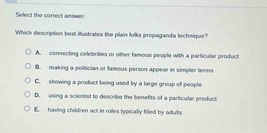 select the correct answer.\nwhich description best illustrates the plain folks propaganda technique?\na. connecting celebrities or other famous people with a particular product\nb. making a politician or famous person appear in simpler terms\nc. showing a product being used by a large group of people\nd. using a scientist to describe the benefits of a particular product\ne. having children act in roles typically filled by adults