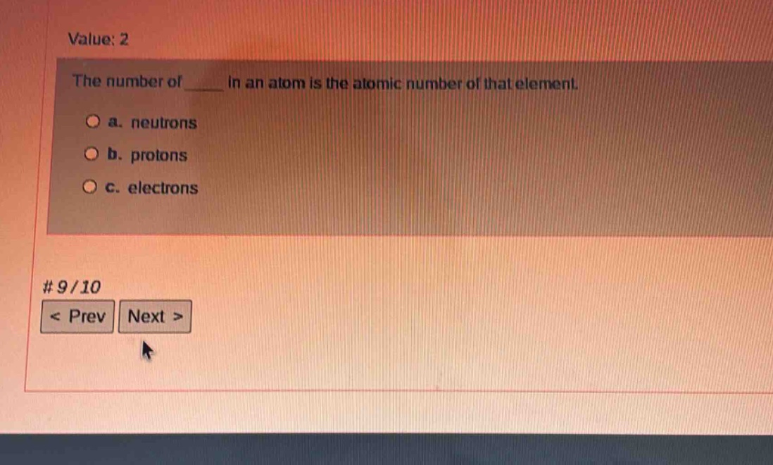 value: 2\nthe number of ____ in an atom is the atomic number of that element.\n○ a. neutrons\n○ b. protons\n○ c. electrons\n# 9/10\n< prev next >