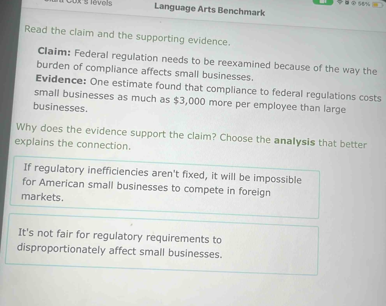 read the claim and the supporting evidence.\nclaim: federal regulation needs to be reexamined because of the way the burden of compliance affects small businesses.\nevidence: one estimate found that compliance to federal regulations costs small businesses as much as $3,000 more per employee than large businesses.\nwhy does the evidence support the claim? choose the analysis that better explains the connection.\nif regulatory inefficiencies arent fixed, it will be impossible for american small businesses to compete in foreign markets.\nits not fair for regulatory requirements to disproportionately affect small businesses.