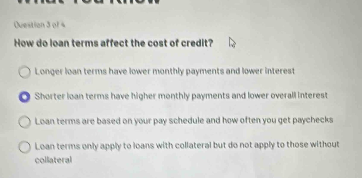 question 3 of 4\nhow do loan terms affect the cost of credit?\nlonger loan terms have lower monthly payments and lower interest\nshorter loan terms have higher monthly payments and lower overall interest\nloan terms are based on your pay schedule and how often you get paychecks\nloan terms only apply to loans with collateral but do not apply to those without collateral