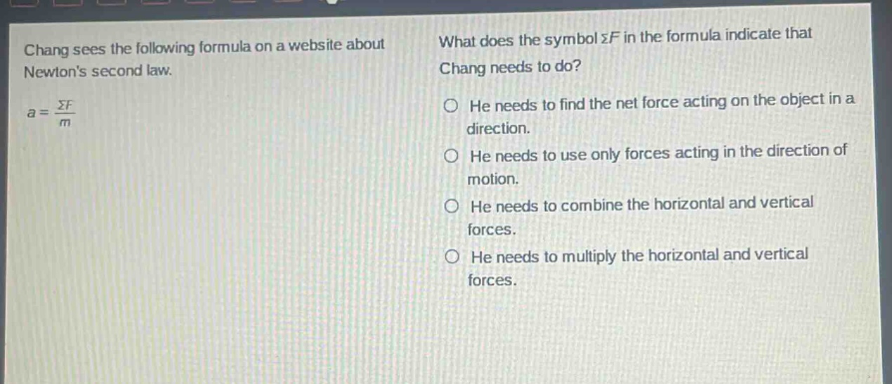 chang sees the following formula on a website about newtons second law. $a = \\frac{\\sigma f}{m}$ what does the symbol $\\sigma f$ in the formula indicate that chang needs to do? he needs to find the net force acting on the object in a direction. he needs to use only forces acting in the direction of motion. he needs to combine the horizontal and vertical forces. he needs to multiply the horizontal and vertical forces.