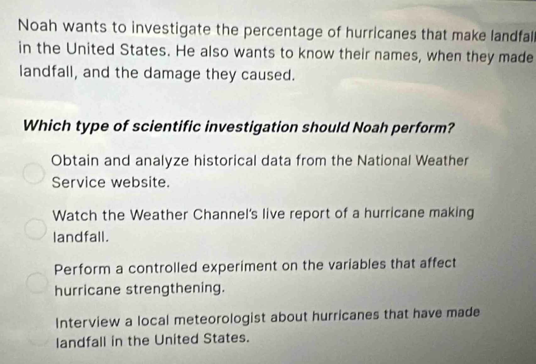 noah wants to investigate the percentage of hurricanes that make landfall in the united states. he also wants to know their names, when they made landfall, and the damage they caused.\n\nwhich type of scientific investigation should noah perform?\n\nobtain and analyze historical data from the national weather service website.\n\nwatch the weather channels live report of a hurricane making landfall.\n\nperform a controlled experiment on the variables that affect hurricane strengthening.\n\ninterview a local meteorologist about hurricanes that have made landfall in the united states.