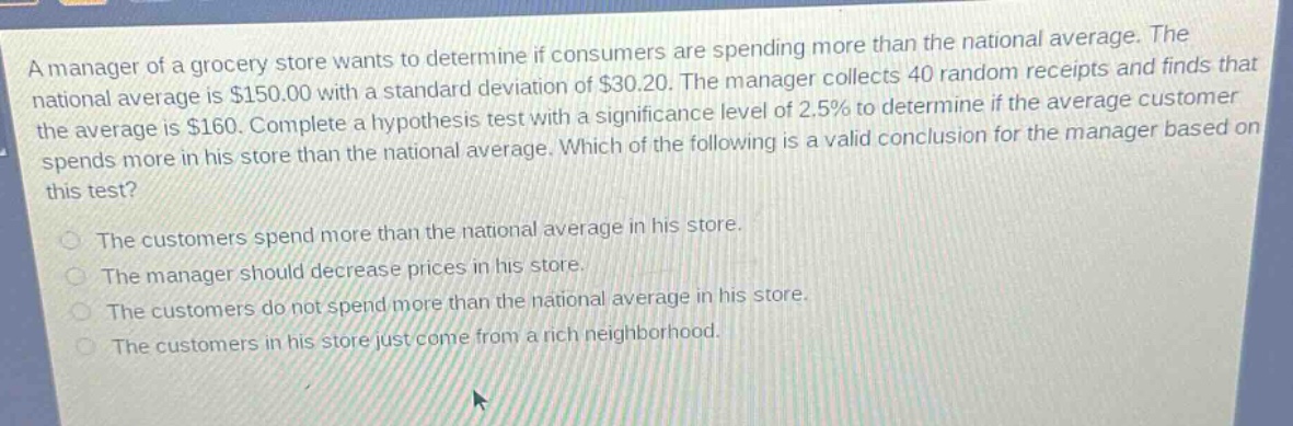 a manager of a grocery store wants to determine if consumers are spending more than the national average. the national average is $150.00 with a standard deviation of $30.20. the manager collects 40 random receipts and finds that the average is $160. complete a hypothesis test with a significance level of 2.5% to determine if the average customer spends more in his store than the national average. which of the following is a valid conclusion for the manager based on this test?\nthe customers spend more than the national average in his store.\nthe manager should decrease prices in his store.\nthe customers do not spend more than the national average in his store.\nthe customers in his store just come from a rich neighborhood.
