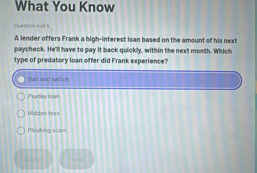 question 4 of 4\na lender offers frank a high - interest loan based on the amount of his next paycheck. hell have to pay it back quickly, within the next month. which type of predatory loan offer did frank experience?\nbait and switch\npayday loan\nhidden fees\nphishing scam