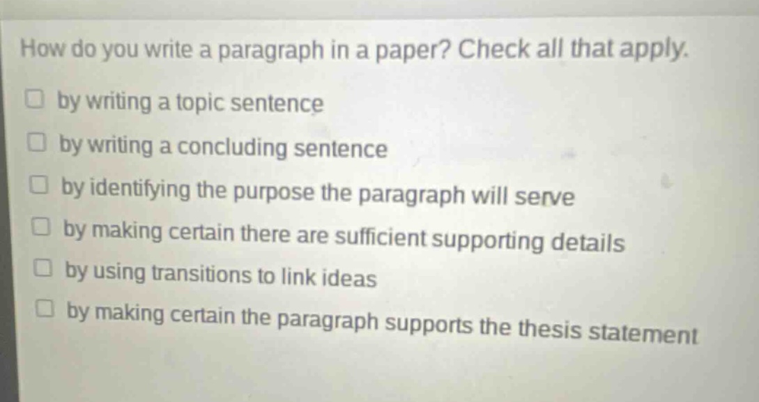 how do you write a paragraph in a paper? check all that apply.\n□ by writing a topic sentence\n□ by writing a concluding sentence\n□ by identifying the purpose the paragraph will serve\n□ by making certain there are sufficient supporting details\n□ by using transitions to link ideas\n□ by making certain the paragraph supports the thesis statement