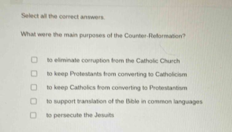 select all the correct answers. what were the main purposes of the counter - reformation? to eliminate corruption from the catholic church to keep protestants from converting to catholicism to keep catholics from converting to protestantism to support translation of the bible in common languages to persecute the jesuits