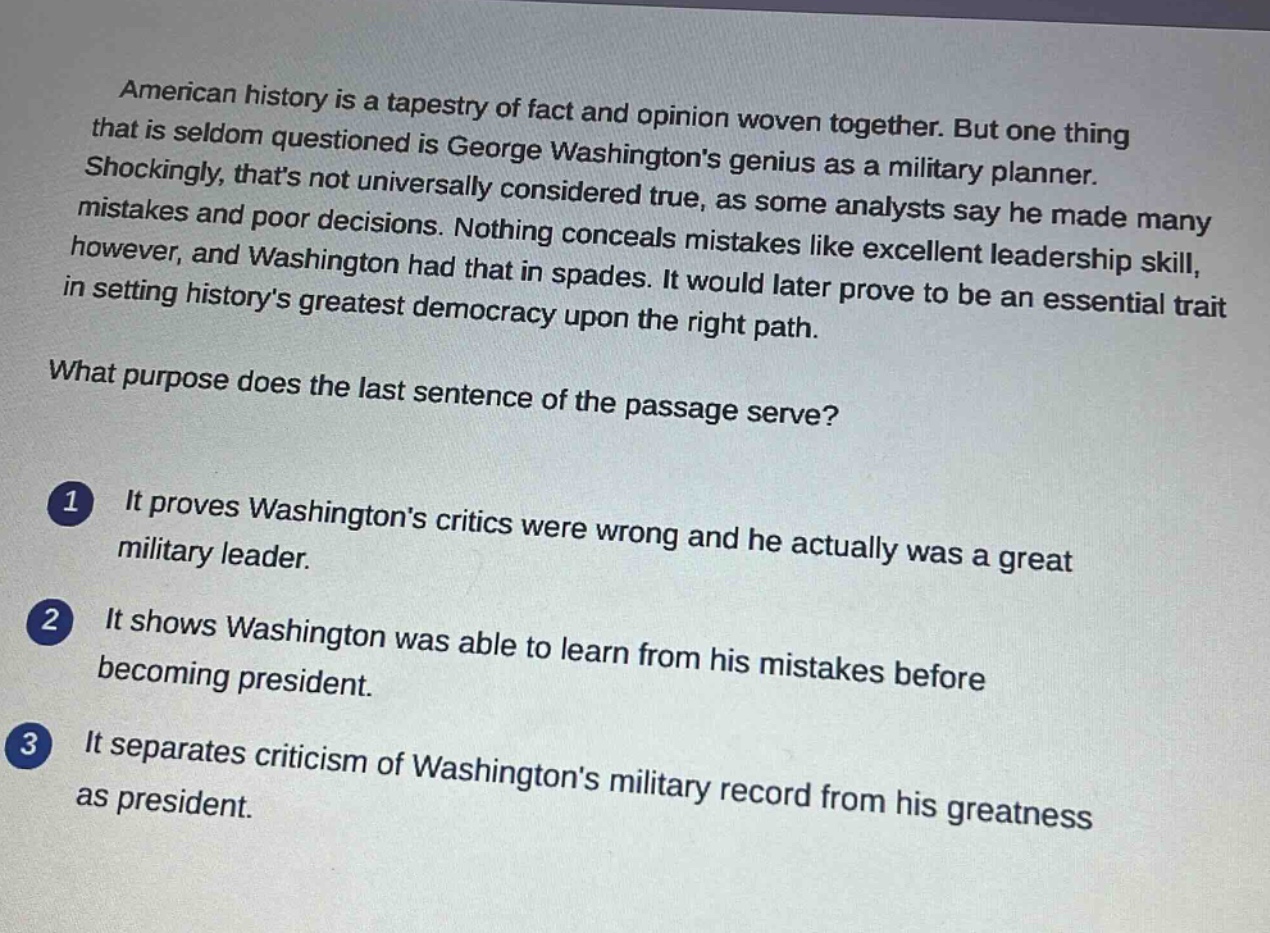 american history is a tapestry of fact and opinion woven together. but one thing that is seldom questioned is george washingtons genius as a military planner. shockingly, thats not universally considered true, as some analysts say he made many mistakes and poor decisions. nothing conceals mistakes like excellent leadership skill, however, and washington had that in spades. it would later prove to be an essential trait in setting historys greatest democracy upon the right path.\nwhat purpose does the last sentence of the passage serve?\n1 it proves washingtons critics were wrong and he actually was a great military leader.\n2 it shows washington was able to learn from his mistakes before becoming president.\n3 it separates criticism of washingtons military record from his greatness as president.