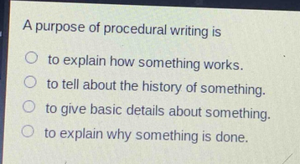 a purpose of procedural writing is\nto explain how something works.\nto tell about the history of something.\nto give basic details about something.\nto explain why something is done.