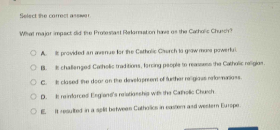 select the correct answer.\nwhat major impact did the protestant reformation have on the catholic church?\na. it provided an avenue for the catholic church to grow more powerful.\nb. it challenged catholic traditions, forcing people to reassess the catholic religion.\nc. it closed the door on the development of further religious reformations.\nd. it reinforced englands relationship with the catholic church.\ne. it resulted in a split between catholics in eastern and western europe.