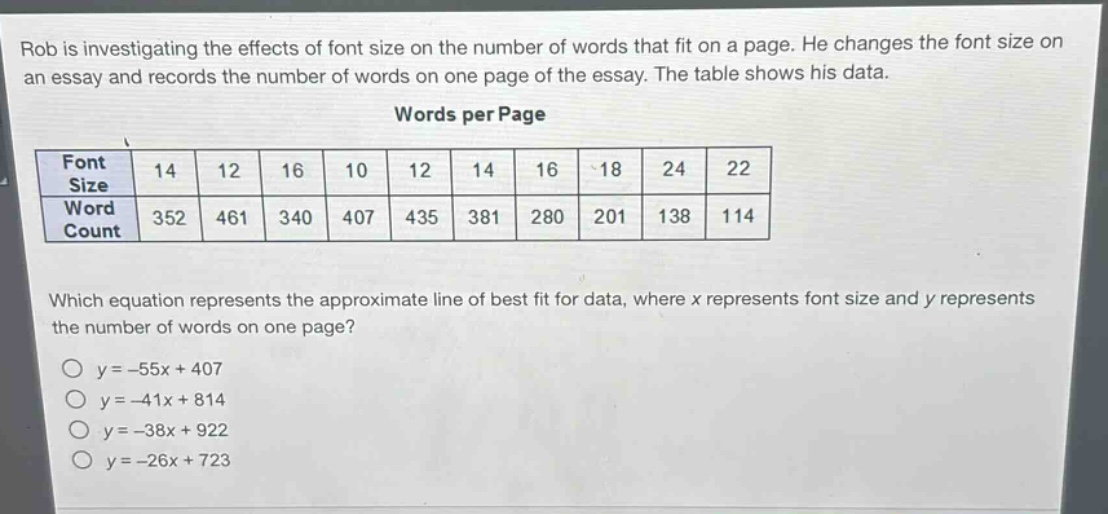 rob is investigating the effects of font size on the number of words that fit on a page. he changes the font size on an essay and records the number of words on one page of the essay. the table shows his data.\nwords per page\n| font size | 14 | 12 | 16 | 10 | 12 | 14 | 16 | 18 | 24 | 22 |\n| word count | 352 | 461 | 340 | 407 | 435 | 381 | 280 | 201 | 138 | 114 |\nwhich equation represents the approximate line of best fit for data, where x represents font size and y represents the number of words on one page?\no y = -55x + 407\no y = -41x + 814\no y = -38x + 922\no y = -26x + 723