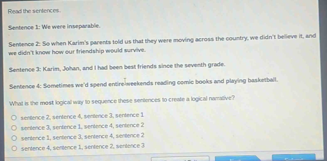read the sentences.\nsentence 1: we were inseparable.\nsentence 2: so when karims parents told us that they were moving across the country, we didnt believe it, and we didnt know how our friendship would survive.\nsentence 3: karim, johan, and i had been best friends since the seventh grade.\nsentence 4: sometimes wed spend entire weekends reading comic books and playing basketball.\nwhat is the most logical way to sequence these sentences to create a logical narrative?\no sentence 2, sentence 4, sentence 3, sentence 1\no sentence 3, sentence 1, sentence 4, sentence 2\no sentence 1, sentence 3, sentence 4, sentence 2\no sentence 4, sentence 1, sentence 2, sentence 3