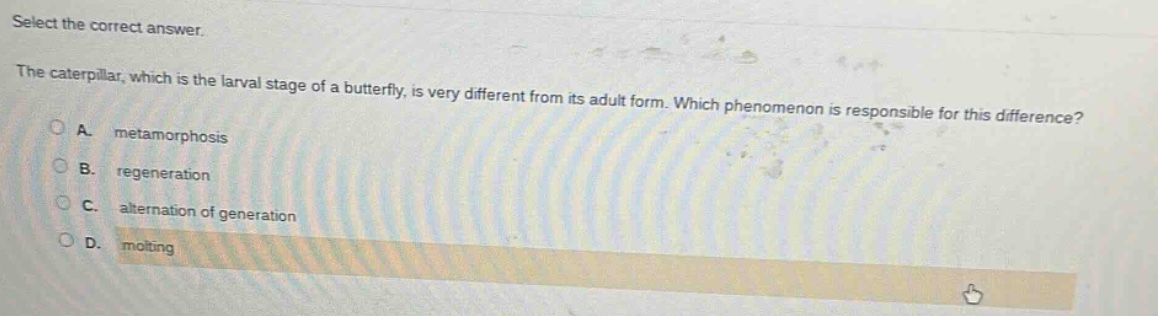 select the correct answer.\nthe caterpillar, which is the larval stage of a butterfly, is very different from its adult form. which phenomenon is responsible for this difference?\na. metamorphosis\nb. regeneration\nc. alternation of generation\nd. molting