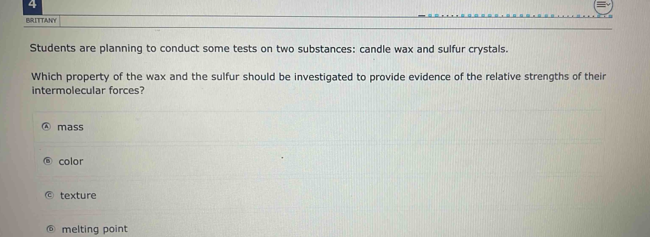 students are planning to conduct some tests on two substances: candle wax and sulfur crystals. which property of the wax and the sulfur should be investigated to provide evidence of the relative strengths of their intermolecular forces? a mass b color c texture d melting point