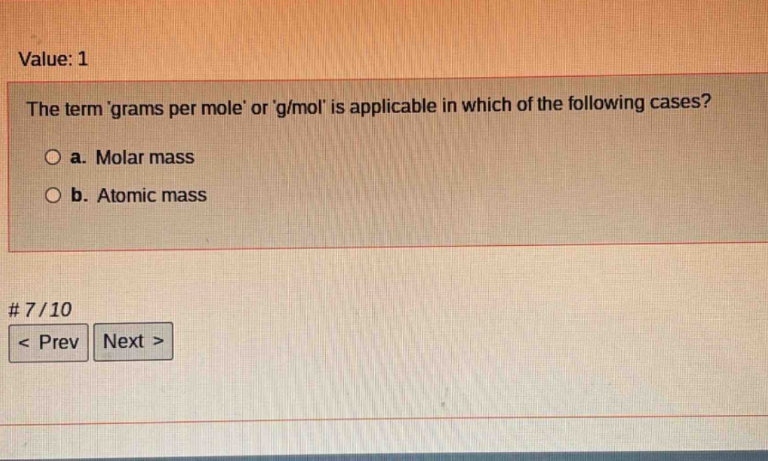 value: 1\nthe term grams per mole or g/mol is applicable in which of the following cases?\n○ a. molar mass\n○ b. atomic mass\n# 7/10\n< prev next >