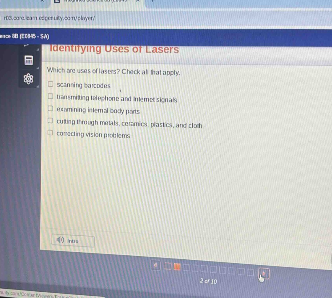 identifying uses of lasers\nwhich are uses of lasers? check all that apply.\nscanning barcodes\ntransmitting telephone and internet signals\nexamining internal body parts\ncutting through metals, ceramics, plastics, and cloth\ncorrecting vision problems