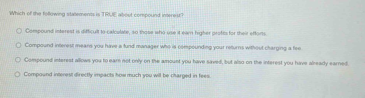 which of the following statements is true about compound interest?\n○ compound interest is difficult to calculate, so those who use it earn higher profits for their efforts.\n○ compound interest means you have a fund manager who is compounding your returns without charging a fee.\n○ compound interest allows you to earn not only on the amount you have saved, but also on the interest you have already earned.\n○ compound interest directly impacts how much you will be charged in fees.