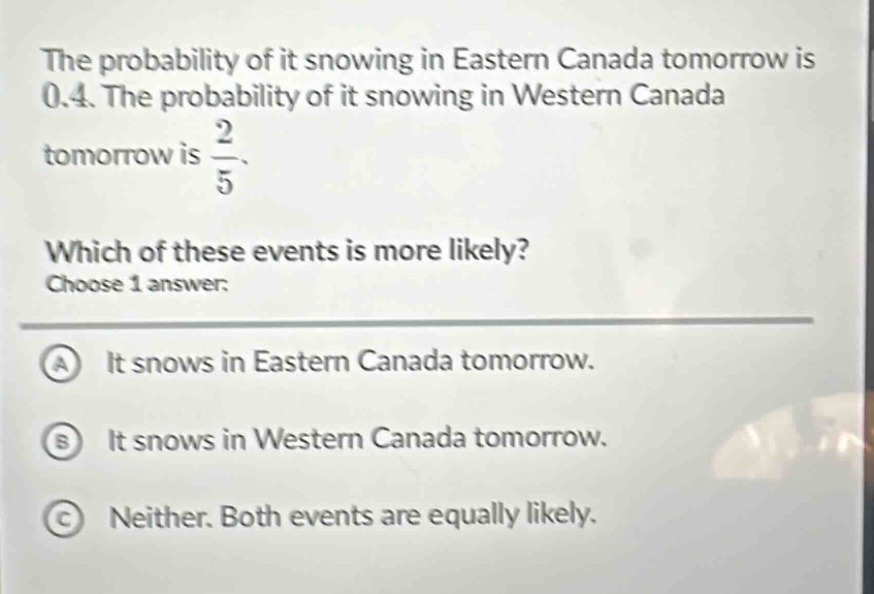 the probability of it snowing in eastern canada tomorrow is 0.4. the probability of it snowing in western canada tomorrow is $\frac{2}{5}$. which of these events is more likely? choose 1 answer: a it snows in eastern canada tomorrow. b it snows in western canada tomorrow. c neither. both events are equally likely.