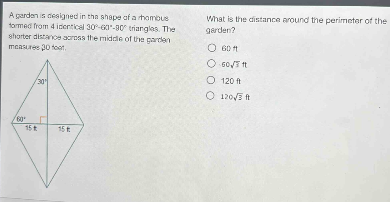 a garden is designed in the shape of a rhombus formed from 4 identical 30° - 60° - 90° triangles. the shorter distance across the middle of the garden measures 30 feet. what is the distance around the perimeter of the garden? 60 ft 60√3 ft 120 ft 120√3 ft