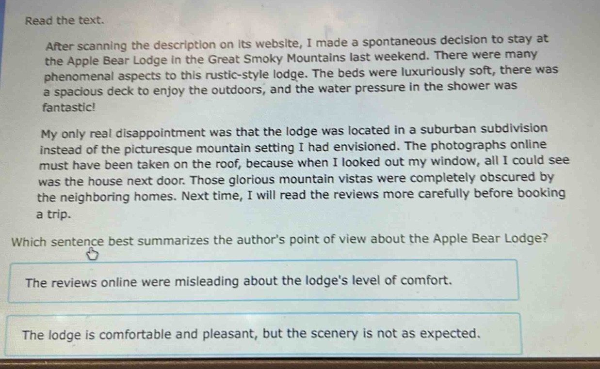 read the text.\nafter scanning the description on its website, i made a spontaneous decision to stay at the apple bear lodge in the great smoky mountains last weekend. there were many phenomenal aspects to this rustic - style lodge. the beds were luxuriously soft, there was a spacious deck to enjoy the outdoors, and the water pressure in the shower was fantastic!\nmy only real disappointment was that the lodge was located in a suburban subdivision instead of the picturesque mountain setting i had envisioned. the photographs online must have been taken on the roof, because when i looked out my window, all i could see was the house next door. those glorious mountain vistas were completely obscured by the neighboring homes. next time, i will read the reviews more carefully before booking a trip.\nwhich sentence best summarizes the authors point of view about the apple bear lodge?\nthe reviews online were misleading about the lodges level of comfort.\nthe lodge is comfortable and pleasant, but the scenery is not as expected.