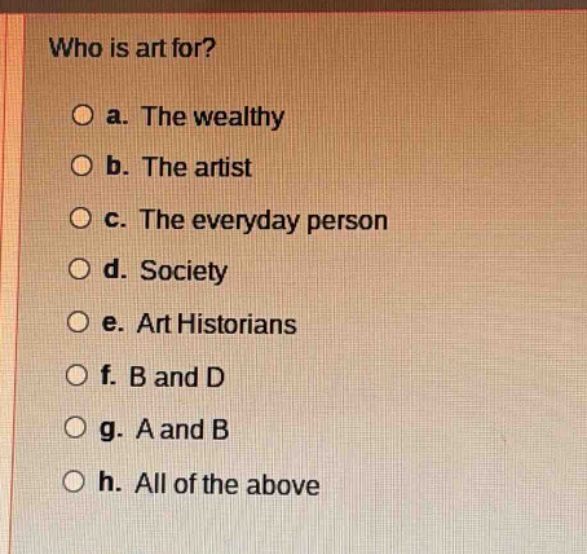 who is art for?\n\na. the wealthy\n\nb. the artist\n\nc. the everyday person\n\nd. society\n\ne. art historians\n\nf. b and d\n\ng. a and b\n\nh. all of the above