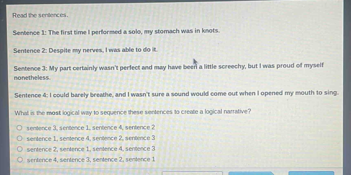 read the sentences.\nsentence 1: the first time i performed a solo, my stomach was in knots.\nsentence 2: despite my nerves, i was able to do it.\nsentence 3: my part certainly wasn’t perfect and may have been a little screechy, but i was proud of myself nonetheless.\nsentence 4: i could barely breathe, and i wasn’t sure a sound would come out when i opened my mouth to sing.\nwhat is the most logical way to sequence these sentences to create a logical narrative?\n○ sentence 3, sentence 1, sentence 4, sentence 2\n○ sentence 1, sentence 4, sentence 2, sentence 3\n○ sentence 2, sentence 1, sentence 4, sentence 3\n○ sentence 4, sentence 3, sentence 2, sentence 1