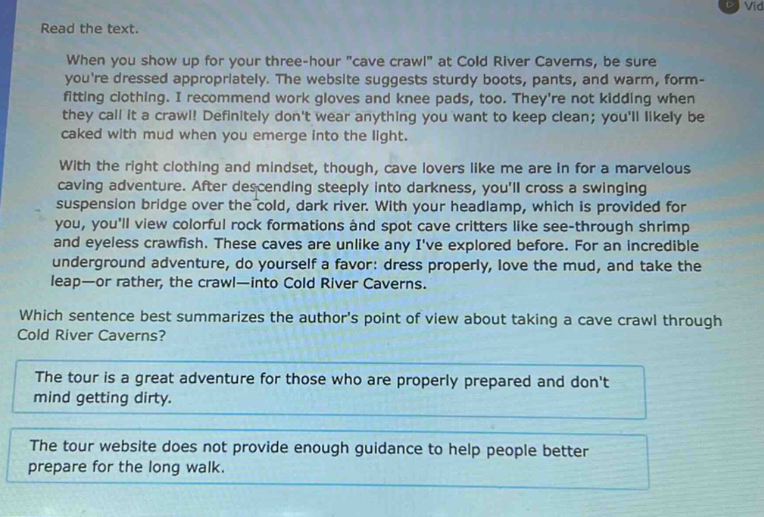 read the text.\nwhen you show up for your three - hour \cave crawl\ at cold river caverns, be sure youre dressed appropriately. the website suggests sturdy boots, pants, and warm, form - fitting clothing. i recommend work gloves and knee pads, too. theyre not kidding when they call it a crawl! definitely dont wear anything you want to keep clean; youll likely be caked with mud when you emerge into the light.\nwith the right clothing and mindset, though, cave lovers like me are in for a marvelous caving adventure. after descending steeply into darkness, youll cross a swinging suspension bridge over the cold, dark river. with your headlamp, which is provided for you, youll view colorful rock formations and spot cave critters like see - through shrimp and eyeless crawfish. these caves are unlike any ive explored before. for an incredible underground adventure, do yourself a favor: dress properly, love the mud, and take the leap—or rather, the crawl—into cold river caverns.\nwhich sentence best summarizes the authors point of view about taking a cave crawl through cold river caverns?\nthe tour is a great adventure for those who are properly prepared and dont mind getting dirty.\nthe tour website does not provide enough guidance to help people better prepare for the long walk.