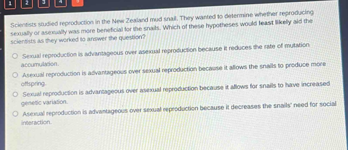 scientists studied reproduction in the new zealand mud snail. they wanted to determine whether reproducing sexually or asexually was more beneficial for the snails. which of these hypotheses would least likely aid the scientists as they worked to answer the question?\nsexual reproduction is advantageous over asexual reproduction because it reduces the rate of mutation accumulation.\nasexual reproduction is advantageous over sexual reproduction because it allows the snails to produce more offspring.\nsexual reproduction is advantageous over asexual reproduction because it allows for snails to have increased genetic variation.\nasexual reproduction is advantageous over sexual reproduction because it decreases the snails need for social interaction.