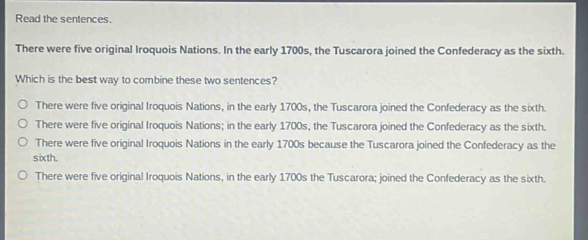 read the sentences.\nthere were five original iroquois nations. in the early 1700s, the tuscarora joined the confederacy as the sixth.\nwhich is the best way to combine these two sentences?\no there were five original iroquois nations, in the early 1700s, the tuscarora joined the confederacy as the sixth.\no there were five original iroquois nations; in the early 1700s, the tuscarora joined the confederacy as the sixth.\no there were five original iroquois nations in the early 1700s because the tuscarora joined the confederacy as the sixth.\no there were five original iroquois nations, in the early 1700s the tuscarora; joined the confederacy as the sixth.