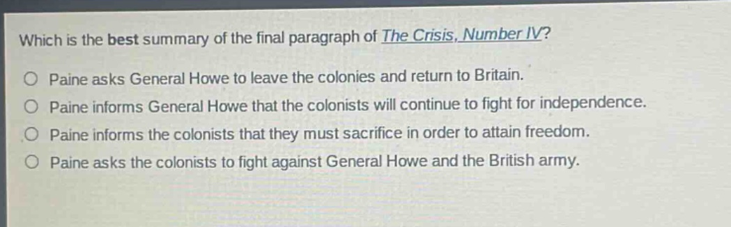 which is the best summary of the final paragraph of the crisis, number iv?\npaine asks general howe to leave the colonies and return to britain.\npaine informs general howe that the colonists will continue to fight for independence.\npaine informs the colonists that they must sacrifice in order to attain freedom.\npaine asks the colonists to fight against general howe and the british army.