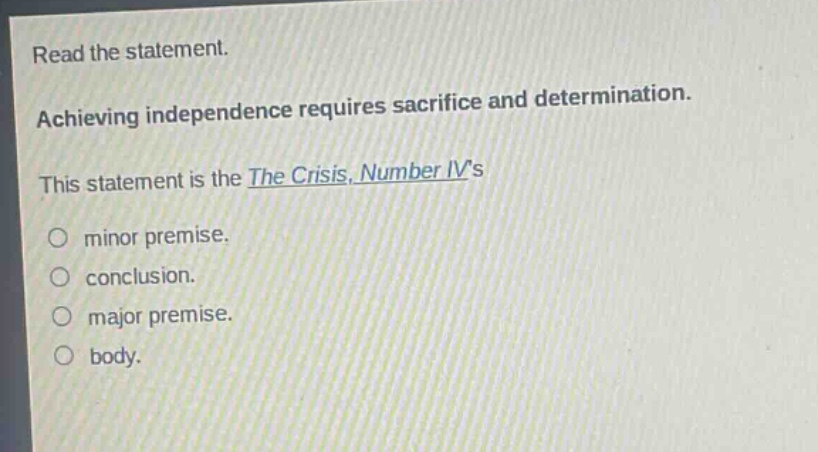 read the statement. achieving independence requires sacrifice and determination. this statement is the the crisis, number ivs\nminor premise.\nconclusion.\nmajor premise.\nbody.