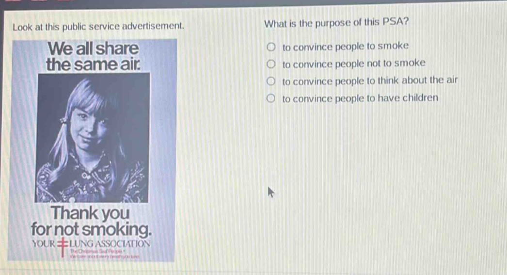 look at this public service advertisement. what is the purpose of this psa? to convince people to smoke to convince people not to smoke to convince people to think about the air to convince people to have children we all share the same air. thank you for not smoking. your lung association