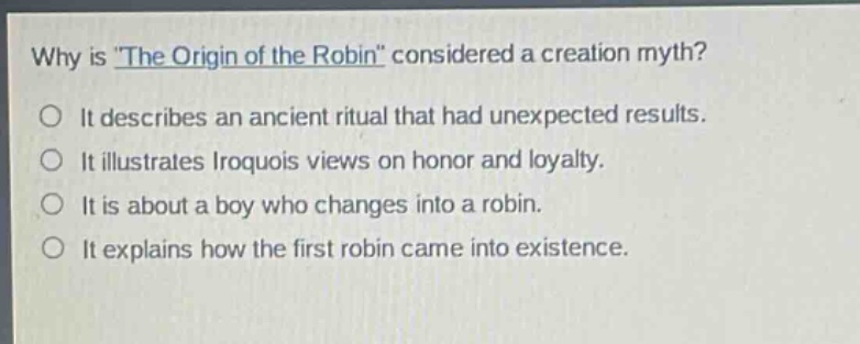why is \the origin of the robin\ considered a creation myth?\nit describes an ancient ritual that had unexpected results.\nit illustrates iroquois views on honor and loyalty.\nit is about a boy who changes into a robin.\nit explains how the first robin came into existence.