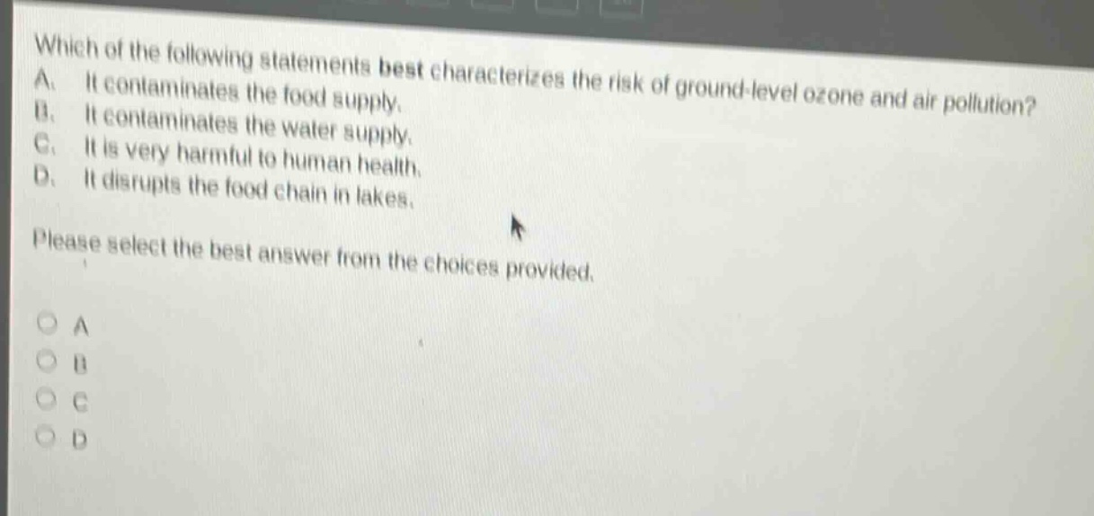 which of the following statements best characterizes the risk of ground - level ozone and air pollution? a. it contaminates the food supply. b. it contaminates the water supply. c. it is very harmful to human health. d. it disrupts the food chain in lakes. please select the best answer from the choices provided.