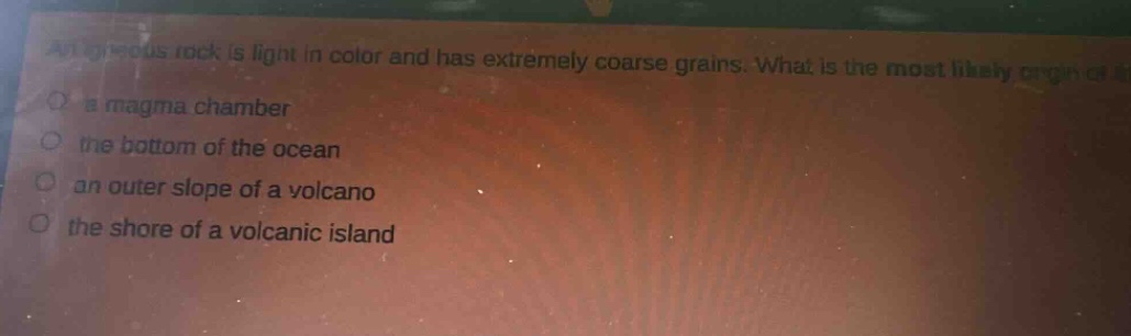 an igneous rock is light in color and has extremely coarse grains. what is the most likely origin of it?\n- a magma chamber\n- the bottom of the ocean\n- an outer slope of a volcano\n- the shore of a volcanic island