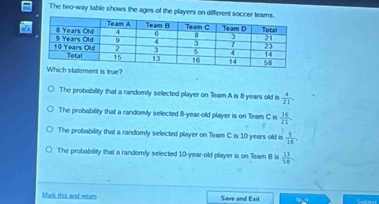 the two - way table shows the ages of the players on different soccer teams.\n| |team a|team b|team c|team d|total|\n|--|--|--|--|--|--|\n|8 years old|4|6|8|3|21|\n|9 years old|9|4|3|7|23|\n|10 years old|2|3|5|4|14|\n|total|15|13|16|14|58|\nwhich statement is true?\nthe probability that a randomly selected player on team a is 8 years old is $\frac{4}{21}$.\nthe probability that a randomly selected 8 - year - old player is on team c is $\frac{16}{21}$.\nthe probability that a randomly selected player on team c is 10 years old is $\frac{5}{16}$.\nthe probability that a randomly selected 10 - year - old player is on team b is $\frac{13}{58}$.