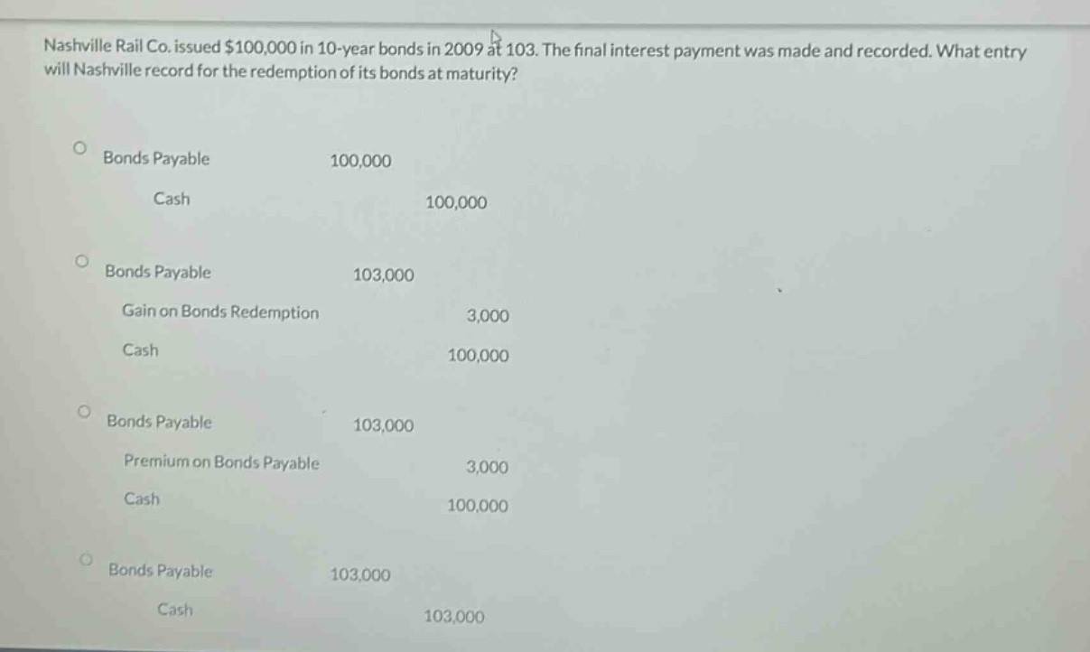 nashville rail co. issued $100,000 in 10 - year bonds in 2009 at 103. the final interest payment was made and recorded. what entry will nashville record for the redemption of its bonds at maturity?\n\nbonds payable 100,000\ncash 100,000\n\nbonds payable 103,000\ngain on bonds redemption 3,000\ncash 100,000\n\nbonds payable 103,000\npremium on bonds payable 3,000\ncash 100,000\n\nbonds payable 103,000\ncash 103,000