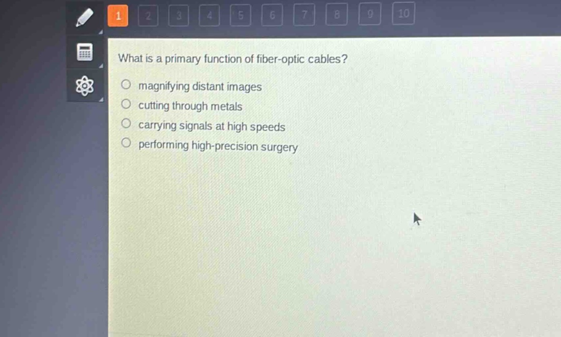 what is a primary function of fiber - optic cables?\n magnifying distant images\n cutting through metals\n carrying signals at high speeds\n performing high - precision surgery