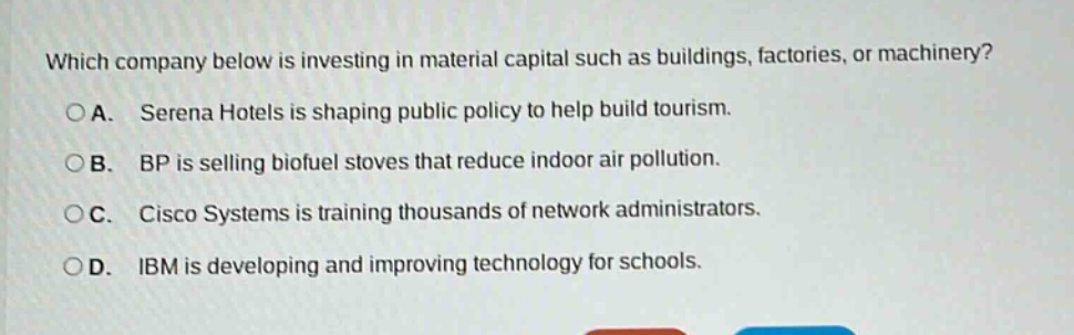 which company below is investing in material capital such as buildings, factories, or machinery?\n○a. serena hotels is shaping public policy to help build tourism.\n○b. bp is selling biofuel stoves that reduce indoor air pollution.\n○c. cisco systems is training thousands of network administrators.\n○d. ibm is developing and improving technology for schools.