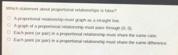 which statement about proportional relationships is false?\na proportional relationship must graph as a straight line.\na graph of a proportional relationship must pass through (0, 0).\neach point (or pair) in a proportional relationship must share the same ratio.\neach point (or pair) in a proportional relationship must share the same difference.