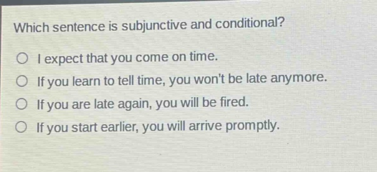 which sentence is subjunctive and conditional?\no i expect that you come on time.\no if you learn to tell time, you wont be late anymore.\no if you are late again, you will be fired.\no if you start earlier, you will arrive promptly.