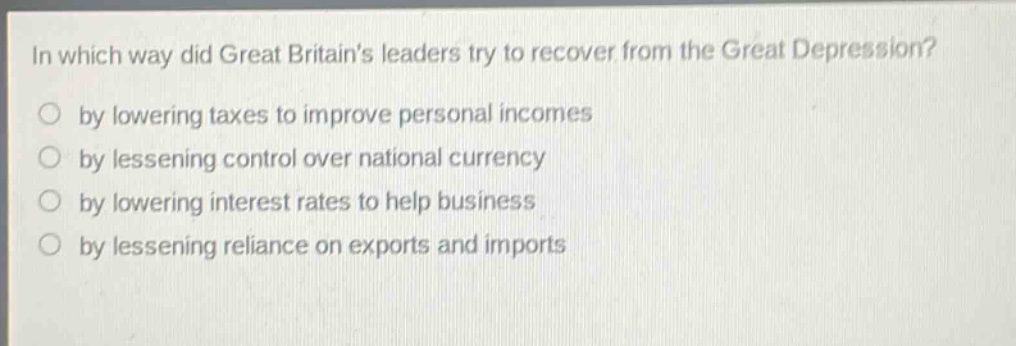 in which way did great britains leaders try to recover from the great depression?\nby lowering taxes to improve personal incomes\nby lessening control over national currency\nby lowering interest rates to help business\nby lessening reliance on exports and imports
